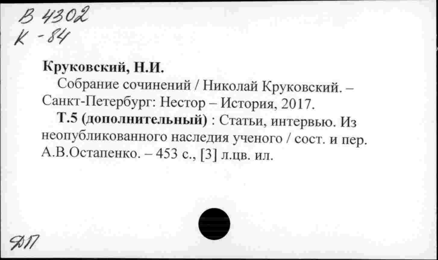 ﻿Круковский, Н.И.
Собрание сочинений / Николай Круковский. -Санкт-Петербург: Нестор - История, 2017.
Т.5 (дополнительный) : Статьи, интервью. Из неопубликованного наследия ученого / сост. и пер. А.В.Остапенко. - 453 с., [3] л.цв. ил.
^/7